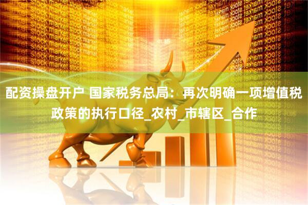 配资操盘开户 国家税务总局：再次明确一项增值税政策的执行口径_农村_市辖区_合作