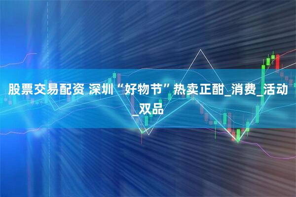 股票交易配资 深圳“好物节”热卖正酣_消费_活动_双品