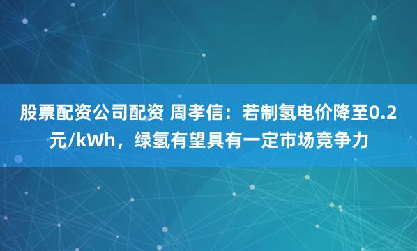 股票配资公司配资 周孝信：若制氢电价降至0.2元/kWh，绿氢有望具有一定市场竞争力