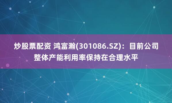 炒股票配资 鸿富瀚(301086.SZ)：目前公司整体产能利用率保持在合理水平