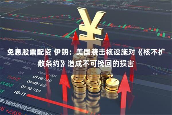 免息股票配资 伊朗：美国袭击核设施对《核不扩散条约》造成不可挽回的损害