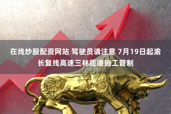 在线炒股配资网站 驾驶员请注意 7月19日起渝长复线高速三林匝道施工管制