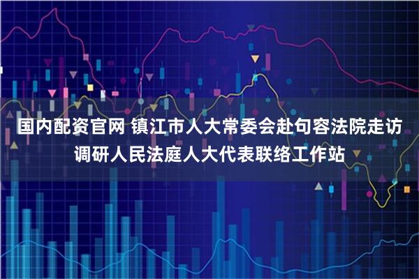 国内配资官网 镇江市人大常委会赴句容法院走访调研人民法庭人大代表联络工作站