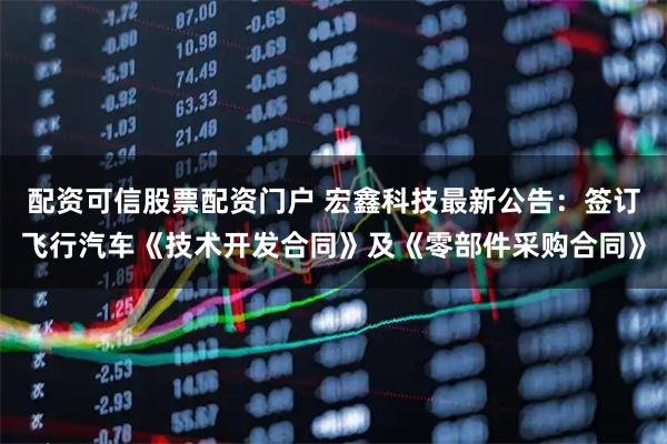 配资可信股票配资门户 宏鑫科技最新公告：签订飞行汽车《技术开发合同》及《零部件采购合同》