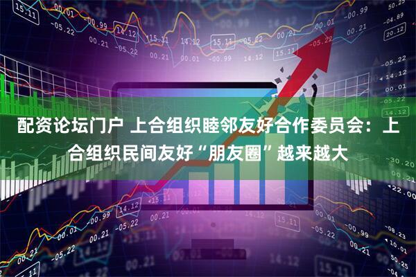 配资论坛门户 上合组织睦邻友好合作委员会：上合组织民间友好“朋友圈”越来越大