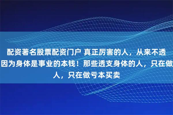 配资著名股票配资门户 真正厉害的人，从来不透支身体，因为身体是事业的本钱！那些透支身体的人，只在做亏本买卖