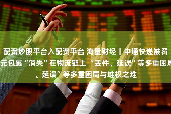 配资炒股平台入配资平台 海量财经｜中通快递被罚背后：5000元包裹“消失”在物流链上 “丢件、延误”等多重困局与维权之难