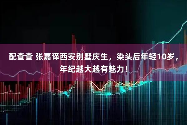 配查查 张嘉译西安别墅庆生，染头后年轻10岁，年纪越大越有魅力！